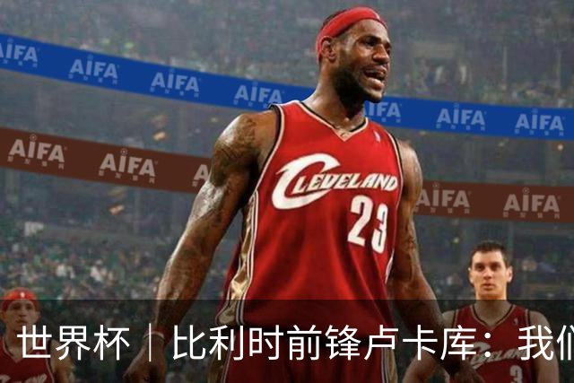 世界杯｜比利时前锋卢卡库：我们不想现在回家